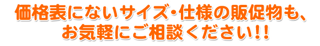 価格表にないサイズ・仕様の販促物も、 お気軽にご相談ください！！ （例）ステッカー・メニュー表・プライスカードなど多種ございます。 
